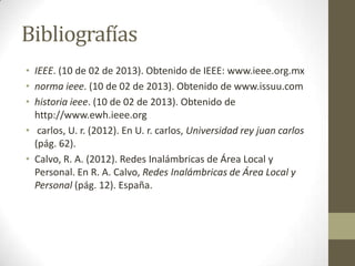 Bibliografías
• IEEE. (10 de 02 de 2013). Obtenido de IEEE: www.ieee.org.mx
• norma ieee. (10 de 02 de 2013). Obtenido de www.issuu.com
• historia ieee. (10 de 02 de 2013). Obtenido de
  http://www.ewh.ieee.org
• carlos, U. r. (2012). En U. r. carlos, Universidad rey juan carlos
  (pág. 62).
• Calvo, R. A. (2012). Redes Inalámbricas de Área Local y
  Personal. En R. A. Calvo, Redes Inalámbricas de Área Local y
  Personal (pág. 12). España.
 
