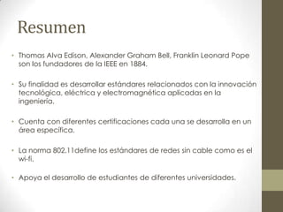 Resumen
• Thomas Alva Edison, Alexander Graham Bell, Franklin Leonard Pope
  son los fundadores de la IEEE en 1884.

• Su finalidad es desarrollar estándares relacionados con la innovación
  tecnológica, eléctrica y electromagnética aplicadas en la
  ingeniería.

• Cuenta con diferentes certificaciones cada una se desarrolla en un
  área específica.

• La norma 802.11define los estándares de redes sin cable como es el
  wi-fi.

• Apoya el desarrollo de estudiantes de diferentes universidades.
 