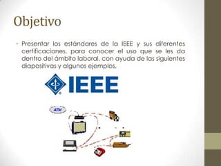 Objetivo
• Presentar los estándares de la IEEE y sus diferentes
  certificaciones, para conocer el uso que se les da
  dentro del ámbito laboral, con ayuda de las siguientes
  diapositivas y algunos ejemplos.
 