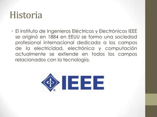 Historia
• El instituto de Ingenieros Eléctricos y Electrónicos IEEE
  se originó en 1884 en EEUU se formo una sociedad
  profesional internacional dedicada a los campos
  de la electricidad, electrónica y computación
  actualmente se extiende en todos los campos
  relacionados con la tecnología.
 