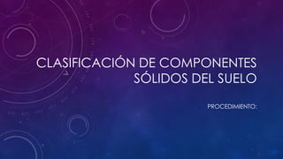 CLASIFICACIÓN DE COMPONENTES
SÓLIDOS DEL SUELO
PROCEDIMIENTO:

 