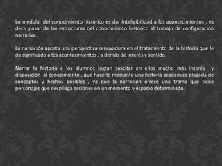 Lo medular del conocimiento histórico es dar inteligibilidad a los acontecimientos , es decir pasar de las estructuras del conocimiento histórico al trabajo de configuración narrativa. La narración aporta una perspectiva renovadora en el tratamiento de la historia que le da significado a los acontecimientos , a demás de interés y sentido. Narrar la historia a los alumnos logran suscitar en ellos mucho más interés  y disposición  al conocimiento , que hacerlo mediante una historia académica plagada de conceptos y hechos posibles , ya que la narración ofrece una trama que tiene personajes que despliega acciones en un momento y espacio determinado. 