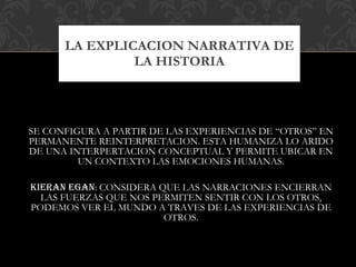 SE CONFIGURA A PARTIR DE LAS EXPERIENCIAS DE “OTROS” EN PERMANENTE REINTERPRETACION. ESTA HUMANIZA LO ARIDO DE UNA INTERPERTACION CONCEPTUAL Y PERMITE UBICAR EN UN CONTEXTO LAS EMOCIONES HUMANAS. KIERAN EGAN : CONSIDERA QUE LAS NARRACIONES ENCIERRAN LAS FUERZAS QUE NOS PERMITEN SENTIR CON LOS OTROS, PODEMOS VER EL MUNDO A TRAVES DE LAS EXPERIENCIAS DE OTROS. LA EXPLICACION NARRATIVA DE LA HISTORIA 
