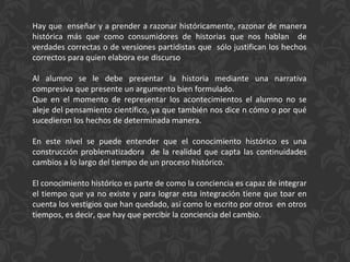 Hay que  enseñar y a prender a razonar históricamente, razonar de manera histórica más que como consumidores de historias que nos hablan  de verdades correctas o de versiones partidistas que  sólo justifican los hechos correctos para quien elabora ese discurso Al alumno se le debe presentar la historia mediante una narrativa compresiva que presente un argumento bien formulado. Que en el momento de representar los acontecimientos el alumno no se aleje del pensamiento científico, ya que también nos dice n cómo o por qué sucedieron los hechos de determinada manera. En este nivel se puede entender que el conocimiento histórico es una construcción problematizadora  de la realidad que capta las continuidades cambios a lo largo del tiempo de un proceso histórico. El conocimiento histórico es parte de como la conciencia es capaz de integrar el tiempo que ya no existe y para lograr esta integración tiene que toar en cuenta los vestigios que han quedado, así como lo escrito por otros  en otros tiempos, es decir, que hay que percibir la conciencia del cambio. 