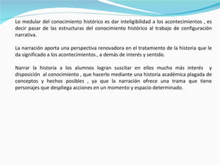 Lo medular del conocimiento histórico es dar inteligibilidad a los acontecimientos , es decir pasar de las estructuras del conocimiento histórico al trabajo de configuración narrativa. La narración aporta una perspectiva renovadora en el tratamiento de la historia que le da significado a los acontecimientos , a demás de interés y sentido. Narrar la historia a los alumnos logran suscitar en ellos mucho más interés  y disposición  al conocimiento , que hacerlo mediante una historia académica plagada de conceptos y hechos posibles , ya que la narración ofrece una trama que tiene personajes que despliega acciones en un momento y espacio determinado. 