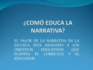 EL VALOR DE LA NARRATIVA EN LA ESCUELA ESTA ASOCIADO A LOS OBJETIVOS EDUCATIVOS QUE PLANTEA EL CURRICULU Y EL EDUCADOR. 