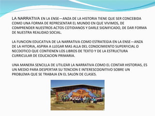 LA NARRATIVA  EN LA ENSEÑANZA DE LA HISTORIA TIENE QUE SER CONCEBIDA COMO UNA FORMA DE REPRESENTAR EL MUNDO EN QUE VIVIMOS, DE COMPRENDER NUESTROS ACTOS COTIDIANOS Y DARLE SIGNIFICADO, DE DAR FORMA DE NUESTRA REALIDAD SOCIAL. LA FUNCION EDUCATIVA DE LA NARRATIVA COMO ESTRATEGIA EN LA ENSEÑANZA DE LA HITORIA, ASPIRA A LLEGAR MAS ALLA DEL CONOCIMIENTO SUPERFICIAL O NECDOTICO QUE CONTIENEN LOS LIBROS DE TEXTO Y DE LA ESTRUCTURA CURRICULAR DE EDUCACION PRIMARIA. UNA MANERA SENCILLA DE UTILIZAR LA NARRATIVA COMO EL CONTAR HISTORIAS, ES UN MEDIO PARA DESPERTAR SU TENCION E INTERESCOGNITIVO SOBRE UN PROBLEMA QUE SE TRABAJA EN EL SALON DE CLASES. 