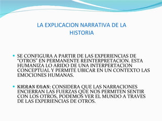 LA EXPLICACION NARRATIVA DE LA HISTORIA SE CONFIGURA A PARTIR DE LAS EXPERIENCIAS DE “OTROS” EN PERMANENTE REINTERPRETACION. ESTA HUMANIZA LO ARIDO DE UNA INTERPERTACION CONCEPTUAL Y PERMITE UBICAR EN UN CONTEXTO LAS EMOCIONES HUMANAS. KIERAN EGAN : CONSIDERA QUE LAS NARRACIONES ENCIERRAN LAS FUERZAS QUE NOS PERMITEN SENTIR CON LOS OTROS, PODEMOS VER EL MUNDO A TRAVES DE LAS EXPERIENCIAS DE OTROS. 