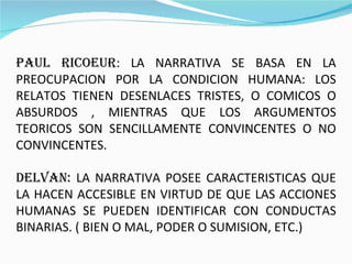 PAUL RICOEUR : LA NARRATIVA SE BASA EN LA PREOCUPACION POR LA CONDICION HUMANA: LOS RELATOS TIENEN DESENLACES TRISTES, O COMICOS O ABSURDOS , MIENTRAS QUE LOS ARGUMENTOS TEORICOS SON SENCILLAMENTE CONVINCENTES O NO CONVINCENTES. DELVAN:  LA NARRATIVA POSEE CARACTERISTICAS QUE LA HACEN ACCESIBLE EN VIRTUD DE QUE LAS ACCIONES HUMANAS SE PUEDEN IDENTIFICAR CON CONDUCTAS BINARIAS. ( BIEN O MAL, PODER O SUMISION, ETC.) 