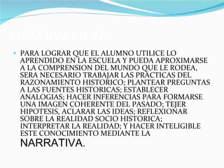 OBSERVACION: PARA LOGRAR QUE EL ALUMNO UTILICE LO APRENDIDO EN LA ESCUELA Y PUEDA APROXIMARSE A LA COMPRENSION DEL MUNDO QUE LE RODEA, SERA NECESARIO TRABAJAR LAS PRACTICAS DEL RAZONAMIENTO HISTORICO; PLANTEAR PREGUNTAS A LAS FUENTES HISTORICAS; ESTABLECER ANALOGIAS; HACER INFERENCIAS PARA FORMARSE UNA IMAGEN COHERENTE DEL PASADO; TEJER HIPOTESIS, ACLARAR LAS IDEAS; REFLEXIONAR SOBRE LA REALIDAD SOCIO HISTORICA; INTERPRETAR LA REALIDAD; Y HACER INTELIGIBLE ESTE CONOCIMIENTO MEDIANTE LA  NARRATIVA. 