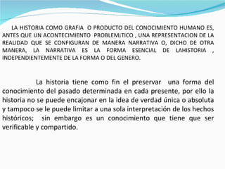LA HISTORIA COMO GRAFIA  O PRODUCTO DEL CONOCIMIENTO HUMANO ES, ANTES QUE UN ACONTECIMIENTO  PROBLEMÁTICO , UNA REPRESENTACION DE LA REALIDAD QUE SE CONFIGURAN DE MANERA NARRATIVA O, DICHO DE OTRA MANERA, LA NARRATIVA ES LA FORMA ESENCIAL DE LAHISTORIA , INDEPENDIENTEMENTE DE LA FORMA O DEL GENERO. La historia tiene como fin el preservar  una forma del conocimiento del pasado determinada en cada presente, por ello la historia no se puede encajonar en la idea de verdad única o absoluta y tampoco se le puede limitar a una sola interpretación de los hechos históricos;  sin embargo es un conocimiento que tiene que ser verificable y compartido. 