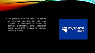 • My space: es una red social, en donde
los mismos usuarios son los que
proveen el contenido a través de
perfiles personales que contienen
blogs, fotografías, grupos de amigos,
música y videos.
 