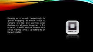 • Fotolog: es un servicio denominado de
"photo blogging" de donde surge su
nombre foto-log que permite subir
diariamente algunas imágenes y los
usuarios pueden realizar comentarios
en las mismas como si se tratara de un
libro de visitas.
 