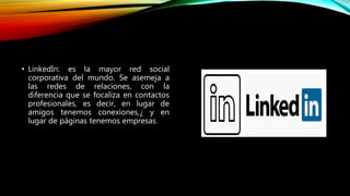 • LinkedIn: es la mayor red social
corporativa del mundo. Se asemeja a
las redes de relaciones, con la
diferencia que se focaliza en contactos
profesionales, es decir, en lugar de
amigos tenemos conexiones,¿ y en
lugar de páginas tenemos empresas.
 