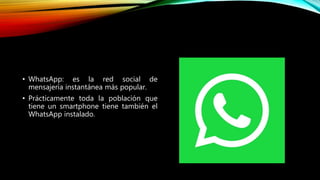 • WhatsApp: es la red social de
mensajería instantánea más popular.
• Prácticamente toda la población que
tiene un smartphone tiene también el
WhatsApp instalado.
 