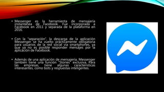 • Messenger es la herramienta de mensajería
instantánea de Facebook. Fue incorporada a
Facebook en 2011 y separada de la plataforma en
2016.
• Con la “separación”, la descarga de la aplicación
Messenger se ha vuelto prácticamente obligatoria
para usuarios de la red social vía smartphones, ya
que ya no es posible responder mensajes por la
aplicación de Facebook.
• Además de una aplicación de mensajería, Messenger
también tiene una función “Stories” exclusiva. Para
las empresas, tiene algunas características
interesantes, como bots y respuestas inteligentes.
 