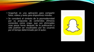 • Snapchat: es una aplicación para compartir
fotos, vídeos y texto para dispositivos móviles.
• Se consideró el símbolo de la posmodernidad
por su propuesta de contenidos efímeros
conocidos como snaps, que son eliminados
unas pocas horas después de la publicación y
sólo podrían ser visualizados por los usuarios
por el tiempo determinado por el autor.
 