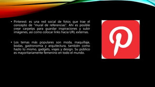 • Pinterest: es una red social de fotos que trae el
concepto de “mural de referencias”. Ahí es posible
crear carpetas para guardar inspiraciones y subir
imágenes, así como colocar links hacia URL externas.
• Los temas más populares son moda, maquillaje,
bodas, gastronomía y arquitectura, también como
hazlo tú mismo, gadgets, viajes y design. Su público
es mayoritariamente femenino en todo el mundo.
 