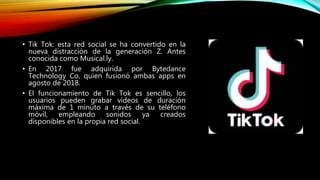 • Tik Tok: esta red social se ha convertido en la
nueva distracción de la generación Z. Antes
conocida como Musical.ly.
• En 2017 fue adquirida por Bytedance
Technology Co, quien fusionó ambas apps en
agosto de 2018.
• El funcionamiento de Tik Tok es sencillo, los
usuarios pueden grabar vídeos de duración
máxima de 1 minuto a través de su teléfono
móvil, empleando sonidos ya creados
disponibles en la propia red social.
 