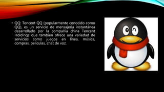• QQ: Tencent QQ (popularmente conocido como
QQ), es un servicio de mensajería instantánea
desarrollado por la compañía china Tencent
Holdings que también ofrece una variedad de
servicios como juegos en línea, música,
compras, películas, chat de voz.
 