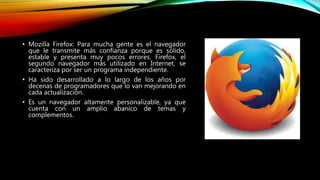 • Mozilla Firefox: Para mucha gente es el navegador
que le transmite más confianza porque es sólido,
estable y presenta muy pocos errores. Firefox, el
segundo navegador más utilizado en Internet, se
caracteriza por ser un programa independiente.
• Ha sido desarrollado a lo largo de los años por
decenas de programadores que lo van mejorando en
cada actualización.
• Es un navegador altamente personalizable, ya que
cuenta con un amplio abanico de temas y
complementos.
 