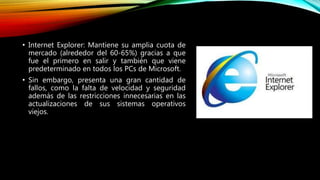 • Internet Explorer: Mantiene su amplia cuota de
mercado (alrededor del 60-65%) gracias a que
fue el primero en salir y también que viene
predeterminado en todos los PCs de Microsoft.
• Sin embargo, presenta una gran cantidad de
fallos, como la falta de velocidad y seguridad
además de las restricciones innecesarias en las
actualizaciones de sus sistemas operativos
viejos.
 