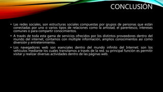 CONCLUSIÓN
• Las redes sociales, son estructuras sociales compuestas por grupos de personas que están
conectadas por uno o varios tipos de relaciones como la amistad, el parentesco, intereses
comunes o para compartir conocimientos.
• A través de toda esta gama de servicios ofrecidos por los distintos proveedores dentro del
mundo del internet, contamos con múltiple información, amplios conocimientos así como
diversión y entretenimiento.
• Los navegadores web son esenciales dentro del mundo infinito del Internet; son los
vehículos mediante los cuales transitamos a través de la red, su principal función es permitir
visitar y realizar diversas actividades dentro de las páginas web.
 