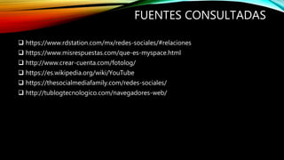 FUENTES CONSULTADAS
 https://www.rdstation.com/mx/redes-sociales/#relaciones
 https://www.misrespuestas.com/que-es-myspace.html
 http://www.crear-cuenta.com/fotolog/
 https://es.wikipedia.org/wiki/YouTube
 https://thesocialmediafamily.com/redes-sociales/
 http://tublogtecnologico.com/navegadores-web/
 