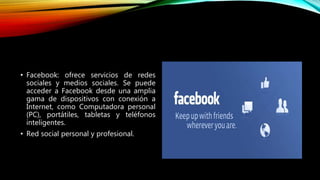 • Facebook: ofrece servicios de redes
sociales y medios sociales. Se puede
acceder a Facebook desde una amplia
gama de dispositivos con conexión a
Internet, como Computadora personal
(PC), portátiles, tabletas y teléfonos
inteligentes.
• Red social personal y profesional.
 