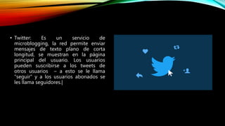 • Twitter: Es un servicio de
microblogging, la red permite enviar
mensajes de texto plano de corta
longitud, se muestran en la página
principal del usuario. Los usuarios
pueden suscribirse a los tweets de
otros usuarios – a esto se le llama
"seguir" y a los usuarios abonados se
les llama seguidores.|
 