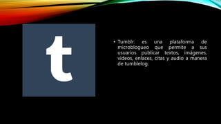 • Tumblr: es una plataforma de
microblogueo que permite a sus
usuarios publicar textos, imágenes,
vídeos, enlaces, citas y audio a manera
de tumblelog.
 