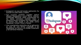 • Instagram: es una red social y aplicación. Su
función es subir fotos y vídeos.
• Sus usuarios también pueden aplicar
efectos fotográficos como filtros, marcos,
similitudes térmicas, áreas subyacentes en
las bases cóncavas, colores retro, y
posteriormente compartir las fotografías en
la misma red social o en otras como
Facebook, Tumblr, Flickr y Twitter.
• Una característica distintiva de la aplicación
es que da una forma cuadrada a las
fotografías en honor a la Kodak Instamatic
y las cámaras Polaroid,
 
