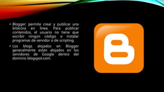• Blogger: permite crear y publicar una
bitácora en línea. Para publicar
contenidos, el usuario no tiene que
escribir ningún código o instalar
programas de servidor o de scripting.
• Los blogs alojados en Blogger
generalmente están alojados en los
servidores de Google dentro del
dominio blogspot.com.
 