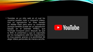 • Youtube: es un sitio web en el cual los
usuarios pueden subir y compartir vídeos.
Usa un reproductor en línea basado
en Adobe Flash para servir su contenido
(aunque también puede ser un reproductor
basado en el estándar HTML5, que
YouTube incorporó poco después de que
la W3C lo presentara y que es soportado
por los navegadores web más importantes).
Es muy popular gracias a la posibilidad de
alojar vídeos personales de manera sencilla.
 
