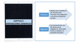 • Objeto para establecer
las normas para
formular los programas
o acciones de gestión
escolar.
Primero
• Los lineamientos son
de observancia
obligatoria. Orientada
hacia la calidad y la
equidad educativa.
Segundo
CAPITULO I
DISPOSICIONES GENERALES
 