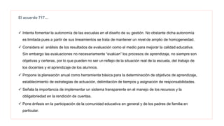 El acuerdo 717…
 Intenta fomentar la autonomía de las escuelas en el diseño de su gestión. No obstante dicha autonomía
es limitada pues a partir de sus lineamientos se trata de mantener un nivel de amplio de homogeneidad.
 Considera el análisis de los resultados de evaluación como el medio para mejorar la calidad educativa.
Sin embargo las evaluaciones no necesariamente “evalúan” los procesos de aprendizaje, no siempre son
objetivas y certeras, por lo que pueden no ser un reflejo de la situación real de la escuela, del trabajo de
los docentes y el aprendizaje de los alumnos.
 Propone la planeación anual como herramienta básica para la determinación de objetivos de aprendizaje,
establecimiento de estrategias de actuación, delimitación de tiempos y asignación de responsabilidades.
 Señala la importancia de implementar un sistema transparente en el manejo de los recursos y la
obligatoriedad en la rendición de cuentas.
 Pone énfasis en la participación de la comunidad educativa en general y de los padres de familia en
particular.
 