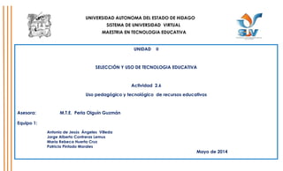 UNIVERSIDAD AUTONOMA DEL ESTADO DE HIDAGO
SISTEMA DE UNIVERSIDAD VIRTUAL
MAESTRIA EN TECNOLOGIA EDUCATIVA
UNIDAD II
SELECCIÓN Y USO DE TECNOLOGIA EDUCATIVA
Actividad 2.6
Uso pedagógico y tecnológico de recursos educativos
Asesora: M.T.E. Perla Olguín Guzmán
Equipo 1:
Antonio de Jesús Ángeles Villeda
Jorge Alberto Contreras Lemus
María Rebeca Huerta Cruz
Patricia Pintado Morales
Mayo de 2014
 