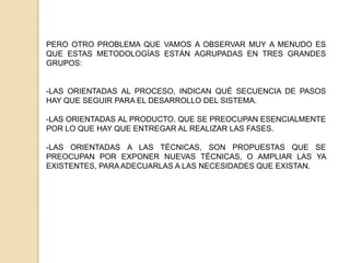 PERO OTRO PROBLEMA QUE VAMOS A OBSERVAR MUY A MENUDO ES QUE ESTAS METODOLOGÍAS ESTÁN AGRUPADAS EN TRES GRANDES GRUPOS:LAS ORIENTADAS AL PROCESO, INDICAN QUÉ SECUENCIA DE PASOS HAY QUE SEGUIR PARA EL DESARROLLO DEL SISTEMA. 
