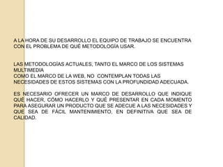 LAS ORIENTADAS A LAS TÉCNICAS, SON PROPUESTAS QUE SE PREOCUPAN POR EXPONER NUEVAS TÉCNICAS, O AMPLIAR LAS YA EXISTENTES, PARA ADECUARLAS A LAS NECESIDADES QUE EXISTAN.UNA PROPUESTA METODOLÓGICA PARA EL DESARROLLO DE SISTEMAS  DE INFORMACIÓN GLOBAL DEBE ABORDAR LAS TRES ORIENTACIONES PUESTO QUE DEBE INDICAR AL DESARROLLADOR QUÉ HACER, CÓMO HACERLO Y QUÉ DEBE CONSEGUIRRELEVANCIA DEL PROBLEMAEL DESARROLLO DE UN SISTEMA DE INFORMACIÓN GLOBAL ES UNA TAREA COMPLICADA. NORMALMENTE REQUIERE TENER UN AMPLIO CONOCIMIENTO INFORMÁTICO, PUESTO QUE SUS NECESIDADES DE INFORMACIÓN, FUNCIONALIDAD Y DIFUSIÓN SUELEN SER MUY COMPLEJAS. DEBE OFRECER UN MARCO DE DESARROLLO, QUE SEA LO SUFICIENTEMENTE COMPLETO COMO PARA DAR SOPORTE A LOS DESARROLLADORES INFORMÁTICOS Y A LA VEZ SUFICIENTEMENTE INTUITIVO COMO PARA QUE, AL MENOS EN LAS PRIMERAS FASES DEL DESARROLLO, SEA FÁCIL DE ENTENDER POR LOS EXPERTOS EN LA MATERIA