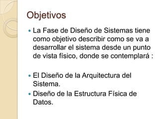 ObjetivosLa Fase de Diseño de Sistemas tiene como objetivo describir como se va a desarrollar el sistema desde un punto de vista físico, donde se contemplará :El Diseño de la Arquitectura del Sistema. Diseño de la Estructura Física de Datos. 