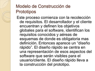 Modelo de Construcción de PrototiposUn cliente, define un conjunto de objetivos generales para el software, pero no se identifica los requisitos detallados de entrada, proceso o salida. En otros casos, el responsable del desarrollo del software puede no estar seguro de la eficacia de un algoritmo, de la capacidad de adaptación de un sistema operativo, o de la forma en que se debería tomarse la interacción hombre-maquina.  En estas y en otras muchas situaciones, un paradigma de construcción de prototipos puede ofrecer el mejor enfoque.