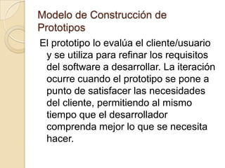Modelo de Construcción de PrototiposEste proceso comienza con la recolección de requisitos. El desarrollador y el cliente encuentran y definen los objetivos globales para el software, identifican los requisitos conocidos y aéreas de esquemas de donde es obligatoria mas definición. Entonces aparece un “diseño rápido”. El diseño rápido se centra en una representación de esos aspectos del software que serán visibles para el usuario/cliente. El diseño rápido lleva a la construcción del prototipo.