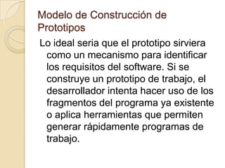Modelo de Construcción de PrototiposEl prototipo lo evalúa el cliente/usuario y se utiliza para refinar los requisitos del software a desarrollar. La iteración ocurre cuando el prototipo se pone a punto de satisfacer las necesidades del cliente, permitiendo al mismo tiempo que el desarrollador comprenda mejor lo que se necesita hacer.