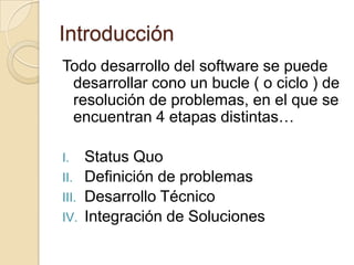 IntroducciónTodo desarrollo del software se puede desarrollar cono un bucle ( o ciclo ) de resolución de problemas, en el que se encuentran 4 etapas distintas…Status QuoDefinición de problemasDesarrollo TécnicoIntegración de Soluciones
