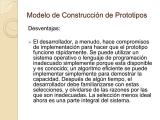 Modelo de Construcción de PrototiposDesventajas:El cliente ve lo que parece ser una versión de trabajo del software, sin tener conocimiento de que el prototipo, también esta junto con el “chicle y el cable de embalar” sin saber que con la prisa de hacer que funcione no se ha tenido en cuenta la calidad del software global o la facilidad de mantenimiento a largo plazo. Cuando se informa de que el producto se debe de construir otra vez para que se pueda hacer el prototipo un producto final. De forma demasiado frecuente la gestión del software es muy lenta.Modelo de Construcción de PrototiposDesventajas:El desarrollador, a menudo, hace compromisos de implementación para hacer que el prototipo funcione rápidamente. Se puede utilizar un sistema operativo o lenguaje de programación inadecuado simplemente porque esta disponible y es conocido; un algoritmo eficiente se puede implementar simplemente para demostrar la capacidad. Después de algún tiempo, el desarrollador debe familiarizarse con estas selecciones, y olvidarse de las razones por las que son inadecuadas. La selección menos ideal ahora es una parte integral del sistema.Modelo de Construcción de PrototiposAunque pueden surgir problemas, la construcción de prototipos puede ser un paradigma efectivo para la ingeniería del software. La clave es definir las reglas del juego al comienzo; es decir, el cliente y el desarrollador se deben de poner de acuerdo en que el prototipo se construya para servir como un mecanismo de definición de requisitos.
