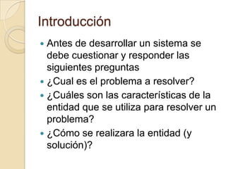 IntroducciónAntes de desarrollar un sistema se debe cuestionar y responder las siguientes preguntas¿Cual es el problema a resolver?¿Cuáles son las características de la entidad que se utiliza para resolver un problema?¿Cómo se realizara la entidad (y solución)?
