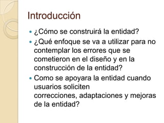 Introducción¿Cómo se construirá la entidad?¿Qué enfoque se va a utilizar para no contemplar los errores que se cometieron en el diseño y en la construcción de la entidad?Como se apoyara la entidad cuando usuarios soliciten correcciones, adaptaciones y mejoras de la entidad?
