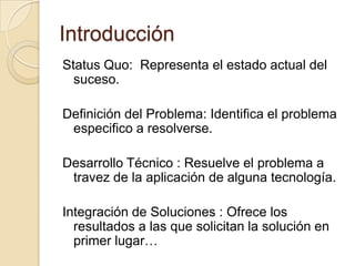 IntroducciónStatus Quo:  Representa el estado actual del suceso.Definición del Problema: Identifica el problema especifico a resolverse.Desarrollo Técnico : Resuelve el problema a travez de la aplicación de alguna tecnología.Integración de Soluciones : Ofrece los resultados a las que solicitan la solución en primer lugar…