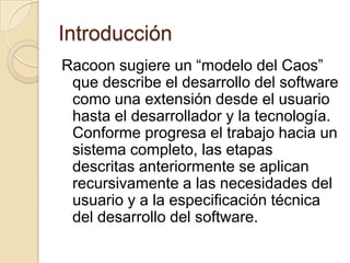 IntroducciónRacoon sugiere un “modelo del Caos” que describe el desarrollo del software como una extensión desde el usuario hasta el desarrollador y la tecnología. Conforme progresa el trabajo hacia un sistema completo, las etapas descritas anteriormente se aplican recursivamente a las necesidades del usuario y a la especificación técnica del desarrollo del software.