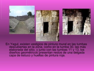 En Yagul, existen vestigios de pintura mural en las tumbas descubiertas en la zona, como en la tumba 30, las más elaborada del sitio, y junto con las tumbas 11 y 13, los diseños geométricos presentan restos de una delgada capa de estuco y huellas de pintura roja.  